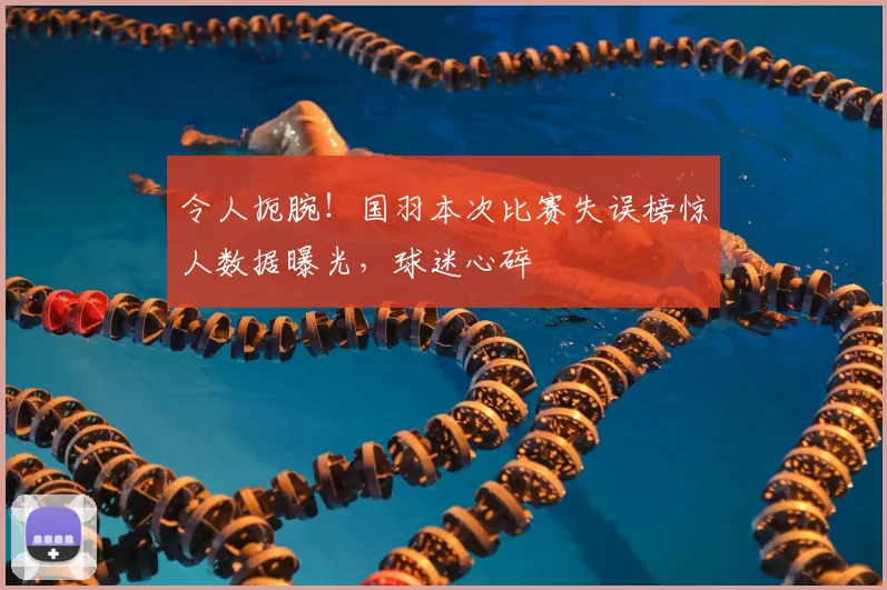 令人扼腕!国羽本次比赛失误榜惊人数据曝光,球迷心碎