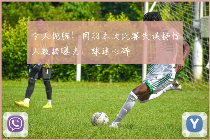 令人扼腕!国羽本次比赛失误榜惊人数据曝光,球迷心碎
